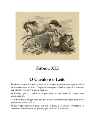 Fábula XLI
O Cavalo e o Leão
Um Leão viu um Cavalo a pastar num outeiro, e pensando numa maneira
de o matar para o comer, chegou-se com palavras de amigo, dizendo que
era médico e se queria que o curasse.
O Cavalo, que o conheceu e percebeu a sua intenção, disse com
dissimulação:
— Na verdade, amigo, vens em boa altura, que tenho nesta pata uma dor
que muito me faz sofrer.
O Leão aproximou-se para lhe ver a pata, e o Cavalo levantou-a e
assentou-lhe um coice no queixo, que o deixou atordoado.
 