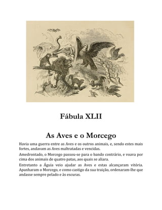 Fábula XLII
As Aves e o Morcego
Havia uma guerra entre as Aves e os outros animais, e, sendo estes mais
fortes, andavam as Aves maltratadas e vencidas.
Amedrontado, o Morcego passou-se para o bando contrário, e voava por
cima dos animais de quatro patas, aos quais se aliara.
Entretanto a Águia veio ajudar as Aves e estas alcançaram vitória.
Apanharam o Morcego, e como castigo da sua traição, ordenaram-lhe que
andasse sempre pelado e às escuras.
 