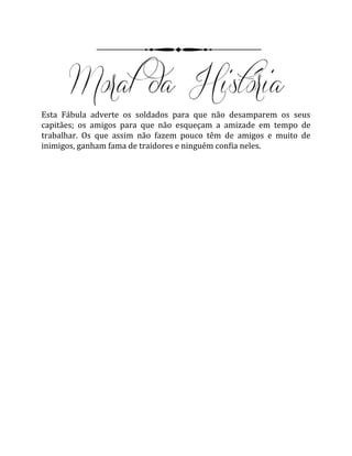 Esta Fábula adverte os soldados para que não desamparem os seus
capitães; os amigos para que não esqueçam a amizade em tempo de
trabalhar. Os que assim não fazem pouco têm de amigos e muito de
inimigos, ganham fama de traidores e ninguém confia neles.
 