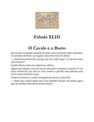 Fábula XLIII
O Cavalo e o Burro
Um Cavalo, ricamente ajaezado de seda e ouro de muito valor, encontrou
no caminho um Burro carregado e disse-lhe cheio de altivez:
— Animal inconveniente, porque não me cedes lugar e te desvias para
que eu passe?
O pobre Burro calou-se e suportou a ofensa.
Alguns dias depois, o Cavalo torceu uma pata e começou a mancar. O seu
dono retirou-lhe por isso os ricos arreios e pôs-lhe uma albarda para
servir como animal de carga.
O Burro encontrou-o então carregado de esterco, e disse-lhe:
— Onde vais, irmão? Onde está a tua soberba? Porque não pedes agora
que me arrede, como fazias noutro tempo?
 