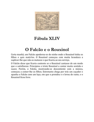Fábula XLIV
O Falcão e o Rouxinol
Certa manhã, um Falcão apoderou-se do ninho onde o Rouxinol tinha os
filhos e quis matá-los. O Rouxinol começou com muita brandura a
suplicar-lhe que não os matasse e que ficaria ao seu serviço.
O Falcão disse que ficaria contente se o Rouxinol cantasse de um modo
que o satisfizesse. Principiou o triste Rouxinol a cantar muito sentido e
suave. Porém, o Falcão, mostrando-se descontente com a música,
começou a comer-lhe os filhos. Entretanto chega por trás um caçador e
apanha o Falcão com um laço, em que o prendeu e o levou de rasto, e o
Rouxinol ficou livre.
 