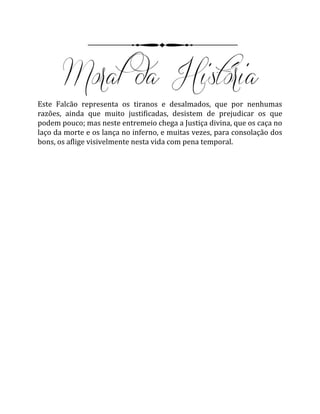 Este Falcão representa os tiranos e desalmados, que por nenhumas
razões, ainda que muito justificadas, desistem de prejudicar os que
podem pouco; mas neste entremeio chega a Justiça divina, que os caça no
laço da morte e os lança no inferno, e muitas vezes, para consolação dos
bons, os aflige visivelmente nesta vida com pena temporal.
 
