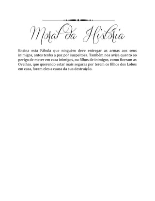 Ensina esta Fábula que ninguém deve entregar as armas aos seus
inimigos, antes tenha a paz por suspeitosa. Também nos avisa quanto ao
perigo de meter em casa inimigos, ou filhos de inimigos, como fizeram as
Ovelhas, que querendo estar mais seguras por terem os filhos dos Lobos
em casa, foram eles a causa da sua destruição.
 