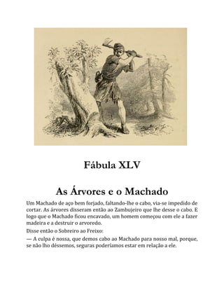 Fábula XLV
As Árvores e o Machado
Um Machado de aço bem forjado, faltando-lhe o cabo, via-se impedido de
cortar. As árvores disseram então ao Zambujeiro que lhe desse o cabo. E
logo que o Machado ficou encavado, um homem começou com ele a fazer
madeira e a destruir o arvoredo.
Disse então o Sobreiro ao Freixo:
— A culpa é nossa, que demos cabo ao Machado para nosso mal, porque,
se não lho déssemos, seguras poderíamos estar em relação a ele.
 