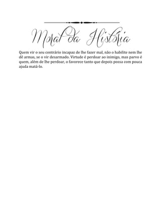Quem vir o seu contrário incapaz de lhe fazer mal, não o habilite nem lhe
dê armas, se o vir desarmado. Virtude é perdoar ao inimigo, mas parvo é
quem, além de lhe perdoar, o favorece tanto que depois possa com pouca
ajuda matá-lo.
 