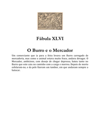 Fábula XLVI
O Burro e o Mercador
Um comerciante que ia para a feira levava um Burro carregado de
mercadoria, mas como o animal estava muito fraco, andava devagar. O
Mercador, ambicioso, com desejo de chegar depressa, bateu tanto no
Burro que este caiu no caminho com a carga e morreu. Depois de morto
esfolaram-no, e da pele fizeram um tambor, em que andavam sempre a
batucar.
 