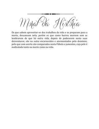 Os que sabem aproveitar-se dos trabalhos da vida e se preparam para a
morte, descansam nela; porém os que como burros morrem sem se
lembrarem de que há outra vida, depois de padecerem nesta suas
desventuras, são na outra escarnecidos e atormentados pelo demónio;
pelo que com acerto são comparados nesta Fábula a jumentos, cuja pele é
maltratada tanto na morte como na vida.
 