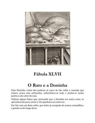 Fábula XLVII
O Rato e a Doninha
Uma Doninha, como não pudesse já caçar de tão velha e cansada que
estava, usava esta artimanha: enfarinhava-se toda e punha-se muito
quieta a um canto da casa.
Vinham alguns Ratos que, pensando que a Doninha era outra coisa, se
aproximavam para comer e ela apanhava-os comia-os.
Por fim veio um Rato velho, que tinha já escapado de muitas armadilhas,
e pondo-se de longe disse:
 