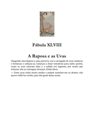 Fábula XLVIII
A Raposa e as Uvas
Chegando uma Raposa a uma parreira, viu-a carregada de uvas maduras
e formosas e cobiçou-as. Começou a fazer tentativas para subir; porém,
como as uvas estavam altas e a subida era íngreme, por muito que
tentasse não as conseguiu alcançar. Então disse:
— Estas uvas estão muito azedas e podem manchar-me os dentes; não
quero colhê-las verdes, pois não gosto delas assim.
 
