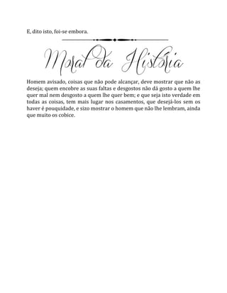 E, dito isto, foi-se embora.
Homem avisado, coisas que não pode alcançar, deve mostrar que não as
deseja; quem encobre as suas faltas e desgostos não dá gosto a quem lhe
quer mal nem desgosto a quem lhe quer bem; e que seja isto verdade em
todas as coisas, tem mais lugar nos casamentos, que desejá-los sem os
haver é pouquidade, e sizo mostrar o homem que não lhe lembram, ainda
que muito os cobice.
 