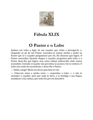 Fábula XLIX
O Pastor e o Lobo
Andava um Lobo a fugir de um caçador que vinha a persegui-lo, e,
chegando ao pé de um Pastor, escondeu-se numas moitas e pediu ao
Pastor que se o caçador perguntasse por ele, lhe dissesse que fugira. O
Pastor concordou. Quando chegou o caçador, perguntou pelo Lobo, e o
Pastor disse-lhe que fugira, mas coma cabeça indicou-lhe onde estava
escondido. Contudo o Caçador não percebeu os acenos e foi-se embora. O
Lobo saiu então do esconderijo, e disse-lhe o Pastor:
— Então, amigo? Muito me deves pois bem te vali.
— Valeu-me antes a minha sorte — respondeu o Lobo — e não te
entender o caçador; pelo que nada te devo, e se bendigo a tua língua,
amaldiçoo a tua cabeça, que tanto fez por me descobrir.
 