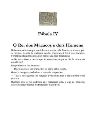 Fábula IV
O Rei dos Macacos e dois Homens
Dois companheiros que caminhavam juntos pela floresta, acabaram por
se perder. Depois de andarem muito, chegaram à terra dos Macacos.
Foram logo levados ao rei, que, mal os viu, lhes perguntou:
— Na vossa terra e nessas que atravessastes, o que se diz de mim e do
meu Reino?
Respondeu um dos homens:
— Dizem que sois um grande Rei de gente sábia e culta.
O outro, que gostava de dizer a verdade, respondeu:
— Toda a vossa gente são macacos irracionais, logo o rei também é um
macaco.
Ouvindo isto, o Rei ordenou que matassem este, e que ao primeiro
oferecessem presentes e o tratassem muito bem.
 
