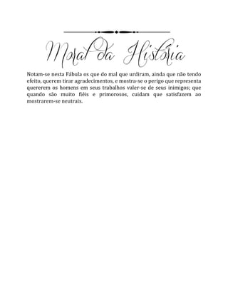 Notam-se nesta Fábula os que do mal que urdiram, ainda que não tendo
efeito, querem tirar agradecimentos, e mostra-se o perigo que representa
quererem os homens em seus trabalhos valer-se de seus inimigos; que
quando são muito fiéis e primorosos, cuidam que satisfazem ao
mostrarem-se neutrais.
 