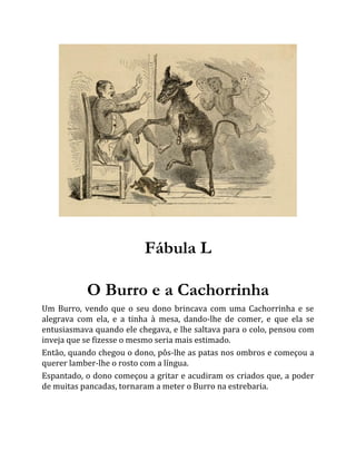 Fábula L
O Burro e a Cachorrinha
Um Burro, vendo que o seu dono brincava com uma Cachorrinha e se
alegrava com ela, e a tinha à mesa, dando-lhe de comer, e que ela se
entusiasmava quando ele chegava, e lhe saltava para o colo, pensou com
inveja que se fizesse o mesmo seria mais estimado.
Então, quando chegou o dono, pôs-lhe as patas nos ombros e começou a
querer lamber-lhe o rosto com a língua.
Espantado, o dono começou a gritar e acudiram os criados que, a poder
de muitas pancadas, tornaram a meter o Burro na estrebaria.
 