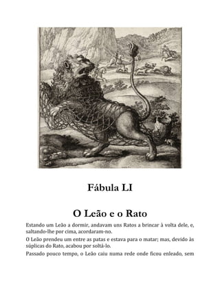 Fábula LI
O Leão e o Rato
Estando um Leão a dormir, andavam uns Ratos a brincar à volta dele, e,
saltando-lhe por cima, acordaram-no.
O Leão prendeu um entre as patas e estava para o matar; mas, devido às
súplicas do Rato, acabou por soltá-lo.
Passado pouco tempo, o Leão caiu numa rede onde ficou enleado, sem
 