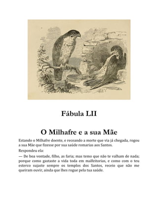 Fábula LII
O Milhafre e a sua Mãe
Estando o Milhafre doente, e receando a morte que via já chegada, rogou
a sua Mãe que fizesse por sua saúde romarias aos Santos.
Respondeu ela:
— De boa vontade, filho, as faria; mas temo que não te valham de nada;
porque como gastaste a vida toda em malfeitorias, e como com o teu
esterco sujaste sempre os templos dos Santos, receio que não me
queiram ouvir, ainda que lhes rogue pela tua saúde.
 