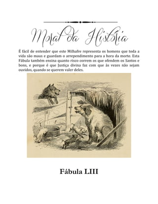 É fácil de entender que este Milhafre representa os homens que toda a
vida são maus e guardam o arrependimento para a hora da morte. Esta
Fábula também ensina quanto risco correm os que ofendem os Santos e
bons, e porque é que Justiça divina faz com que às vezes não sejam
ouvidos, quando se querem valer deles.
Fábula LIII
 