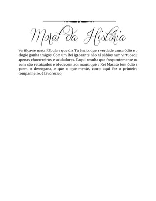 Verifica-se nesta Fábula o que diz Terêncio, que a verdade causa ódio e o
elogio ganha amigos. Com um Rei ignorante não há sábios nem virtuosos,
apenas chocarreiros e aduladores. Daqui resulta que frequentemente os
bons são rebaixados e obedecem aos maus, que o Rei Macaco tem ódio a
quem o desengana, e que o que mente, como aqui fez o primeiro
companheiro, é favorecido.
 