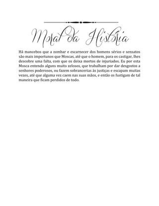 Há mancebos que a zombar e escarnecer dos homens sérios e sensatos
são mais importunos que Moscas, até que o homem, para os castigar, lhes
descobre uma falta, com que os deixa mortos de injuriados. Eu por esta
Mosca entendo alguns muito zelosos, que trabalham por dar desgostos a
senhores poderosos, ou fazem sobrancerias às justiças e escapam muitas
vezes, até que alguma vez caem nas suas mãos, e então os fustigam de tal
maneira que ficam perdidos de todo.
 