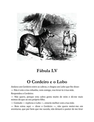 Fábula LV
O Cordeiro e o Lobo
Andava um Cordeiro entre as cabras, e chegou um Lobo que lhe disse:
— Não é este o teu rebanho, vem comigo, vou levar-te à tua mãe.
Respondeu o Cordeiro:
— Não quero, porque esta cabra gosta muito de mim e dá-me mais
mimos do que ao seu próprio filho.
— Contudo — replicou o Lobo —, estarás melhor com a tua mãe.
— Bem estou aqui — disse o Cordeiro —, não quero meter-me em
aventuras, que por bem que me suceda, não deixará o pastor de me tirar
 