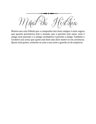 Mostra-nos esta Fábula que a companhia dos bons amigos é mais segura
que quanto parentesco tem o mundo; que o parente sem amor, nem é
amigo nem parente; e o amigo verdadeiro é parente e amigo. Também o
Cordeiro nos avisa que quem está bem não deve meter-se em aventuras.
Quem está quieto, contente-se com a sua sorte e guarde-se de empiorar.
 