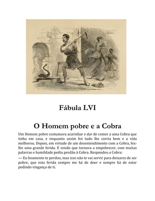 Fábula LVI
O Homem pobre e a Cobra
Um Homem pobre costumava acarinhar e dar de comer a uma Cobra que
tinha em casa, e enquanto assim fez tudo lhe corria bem e a vida
melhorou. Depois, em virtude de um desentendimento com a Cobra, fez-
lhe uma grande ferida. E vendo que tornava a empobrecer, com muitas
palavras e humildade pediu perdão à Cobra. Respondeu a Cobra:
— Eu boamente te perdoo, mas isso não te vai servir para deixares de ser
pobre, que esta ferida sempre me há de doer e sempre há de estar
pedindo vingança de ti.
 