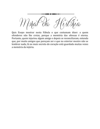 Quis Esopo mostrar nesta Fábula o que costumam dizer: a quem
ofenderes não lhe creias, porque a memória das ofensas é eterna.
Portanto, quem injuriou algum amigo e depois se reconciliaram, entenda
que, por muito amigos que pareçam ser e que no exterior mostre não se
lembrar nada, lá no mais secreto do coração está guardada muitas vezes
a memória da injúria.
 
