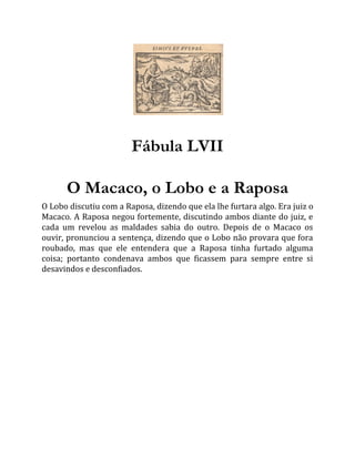 Fábula LVII
O Macaco, o Lobo e a Raposa
O Lobo discutiu com a Raposa, dizendo que ela lhe furtara algo. Era juiz o
Macaco. A Raposa negou fortemente, discutindo ambos diante do juiz, e
cada um revelou as maldades sabia do outro. Depois de o Macaco os
ouvir, pronunciou a sentença, dizendo que o Lobo não provara que fora
roubado, mas que ele entendera que a Raposa tinha furtado alguma
coisa; portanto condenava ambos que ficassem para sempre entre si
desavindos e desconfiados.
 