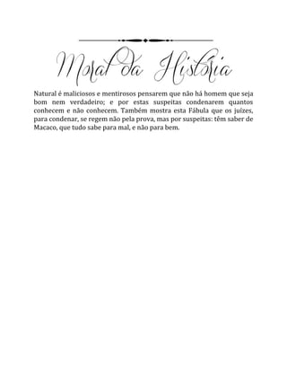 Natural é maliciosos e mentirosos pensarem que não há homem que seja
bom nem verdadeiro; e por estas suspeitas condenarem quantos
conhecem e não conhecem. Também mostra esta Fábula que os juízes,
para condenar, se regem não pela prova, mas por suspeitas: têm saber de
Macaco, que tudo sabe para mal, e não para bem.
 