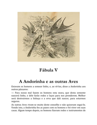 Fábula V
A Andorinha e as outras Aves
Estavam os homens a semear linho, e, ao vê-los, disse a Andorinha aos
outros pássaros:
— Para nosso mal fazem os homens esta seara, que desta semente
nascerá linho, e dele farão redes e laços para nos prenderem. Melhor
será destruirmos a linhaça e a erva que dali nascer, para estarmos
seguras.
As outras Aves riram-se muito deste conselho e não quiseram segui-lo.
Vendo isto, a Andorinha fez as pazes com os homens e foi viver em suas
casas. Algum tempo depois, os homens fizeram redes e instrumentos de
 