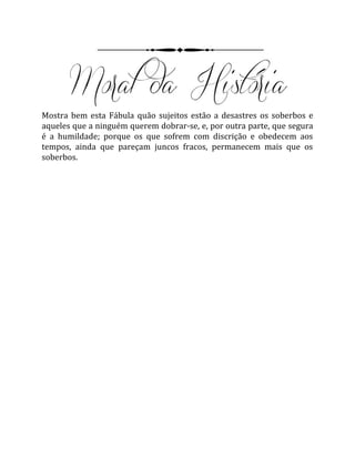 Mostra bem esta Fábula quão sujeitos estão a desastres os soberbos e
aqueles que a ninguém querem dobrar-se, e, por outra parte, que segura
é a humildade; porque os que sofrem com discrição e obedecem aos
tempos, ainda que pareçam juncos fracos, permanecem mais que os
soberbos.
 