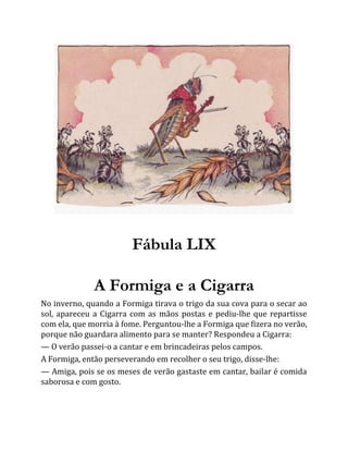 Fábula LIX
A Formiga e a Cigarra
No inverno, quando a Formiga tirava o trigo da sua cova para o secar ao
sol, apareceu a Cigarra com as mãos postas e pediu-lhe que repartisse
com ela, que morria à fome. Perguntou-lhe a Formiga que fizera no verão,
porque não guardara alimento para se manter? Respondeu a Cigarra:
— O verão passei-o a cantar e em brincadeiras pelos campos.
A Formiga, então perseverando em recolher o seu trigo, disse-lhe:
— Amiga, pois se os meses de verão gastaste em cantar, bailar é comida
saborosa e com gosto.
 