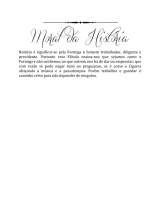 Notório é significar-se pela Formiga o homem trabalhador, diligente e
previdente. Portanto esta Fábula ensina-nos que sejamos como a
Formiga e não confiemos no que outrem nos há de dar ou emprestar; que
com razão se pode negar tudo ao preguiçoso, se é como a Cigarra
afeiçoado à música e a passatempos. Porém trabalhar e guardar é
caminho certo para não depender de ninguém.
 