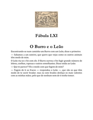 Fábula LXI
O Burro e o Leão
Encontrando-se num caminho um Burro com um Leão, disse o primeiro:
— Subamos a um outeiro, que quero que vejas como os outros animais
têm medo de mim.
O Leão riu-se e foi com ele. O Burro zurrou e fez fugir grande número de
lebres, coelhos, raposas e outros semelhantes. Disse então ao Leão:
— Que te parece? Vês o medo com que fogem de mim?
— Fogem de ti os fracos — respondeu o Leão —, que são os que têm
medo de te ouvir bradar; mas eu sem brados desfaço os mais valentes
com as minhas mãos; pelo que de nenhum nem de ti tenho temor.
 
