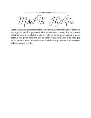 Certo é, nos que querem mostrar-se valentes, deitarem brados e bravatas
entre gente pacífica, para com eles espantarem homens fracos e muito
ordeiros; mas o verdadeiro valente não se mede pelos gritos; é pelas
obras, e não pelas palavras, que se conhece cada um. Não é na boca que
está a valentia, mas sim no coração, e nos braços parece-se o homem com
o Burro ou com o Leão.
 