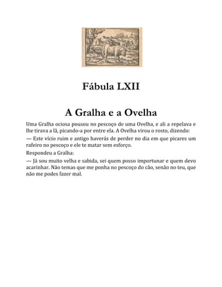 Fábula LXII
A Gralha e a Ovelha
Uma Gralha ociosa pousou no pescoço de uma Ovelha, e ali a repelava e
lhe tirava a lã, picando-a por entre ela. A Ovelha virou o rosto, dizendo:
— Este vício ruim e antigo haverás de perder no dia em que picares um
rafeiro no pescoço e ele te matar sem esforço.
Respondeu a Gralha:
— Já sou muito velha e sabida, sei quem posso importunar e quem devo
acarinhar. Não temas que me ponha no pescoço do cão, senão no teu, que
não me podes fazer mal.
 