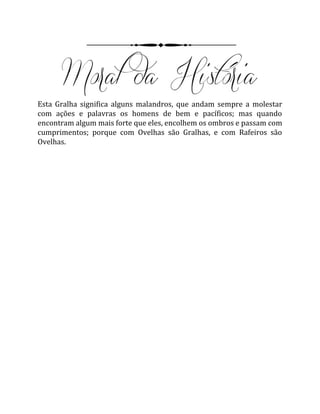 Esta Gralha significa alguns malandros, que andam sempre a molestar
com ações e palavras os homens de bem e pacíficos; mas quando
encontram algum mais forte que eles, encolhem os ombros e passam com
cumprimentos; porque com Ovelhas são Gralhas, e com Rafeiros são
Ovelhas.
 