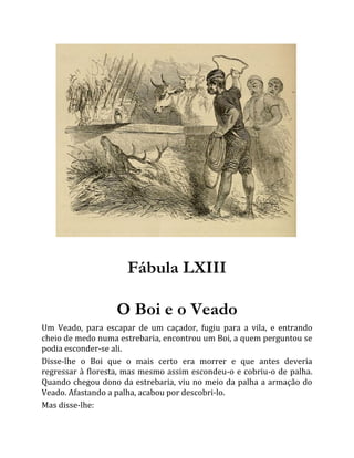 Fábula LXIII
O Boi e o Veado
Um Veado, para escapar de um caçador, fugiu para a vila, e entrando
cheio de medo numa estrebaria, encontrou um Boi, a quem perguntou se
podia esconder-se ali.
Disse-lhe o Boi que o mais certo era morrer e que antes deveria
regressar à floresta, mas mesmo assim escondeu-o e cobriu-o de palha.
Quando chegou dono da estrebaria, viu no meio da palha a armação do
Veado. Afastando a palha, acabou por descobri-lo.
Mas disse-lhe:
 