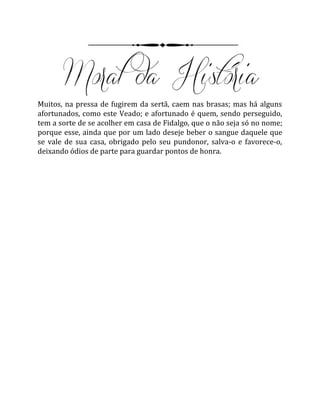 Muitos, na pressa de fugirem da sertã, caem nas brasas; mas há alguns
afortunados, como este Veado; e afortunado é quem, sendo perseguido,
tem a sorte de se acolher em casa de Fidalgo, que o não seja só no nome;
porque esse, ainda que por um lado deseje beber o sangue daquele que
se vale de sua casa, obrigado pelo seu pundonor, salva-o e favorece-o,
deixando ódios de parte para guardar pontos de honra.
 