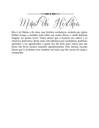 Não é só Fábula a de cima, mas história verdadeira, contada por Apino
Políbio Grego, e também Aulo Gélio nas noites Áticas, e ainda Baptista
Fulgoso no quinto Livro. Todos dizem que o homem era cativo e se
chamava Andronico. Deste Leão, não fabuloso mas verdadeiro, podemos
aprender a ser agradecidos a quem nos faz bem, pois vemos que um
bruto tão feroz mostra tamanho agradecimento. Pela mesma ocasião
dizem que S. Jerónimo teve também um Leão, que lhe servia de carga e
companhia.
 