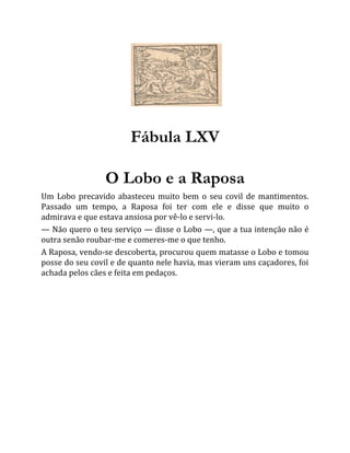 Fábula LXV
O Lobo e a Raposa
Um Lobo precavido abasteceu muito bem o seu covil de mantimentos.
Passado um tempo, a Raposa foi ter com ele e disse que muito o
admirava e que estava ansiosa por vê-lo e servi-lo.
— Não quero o teu serviço — disse o Lobo —, que a tua intenção não é
outra senão roubar-me e comeres-me o que tenho.
A Raposa, vendo-se descoberta, procurou quem matasse o Lobo e tomou
posse do seu covil e de quanto nele havia, mas vieram uns caçadores, foi
achada pelos cães e feita em pedaços.
 