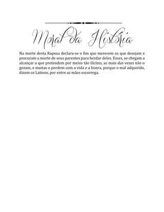 Na morte desta Raposa declara-se o fim que merecem os que desejam e
procuram a morte de seus parentes para herdar deles. Esses, se chegam a
alcançar o que pretendem por meios tão ilícitos, as mais das vezes não o
gozam, e muitas o perdem com a vida e a honra, porque o mal adquirido,
dizem os Latinos, por entre as mãos escorrega.
 
