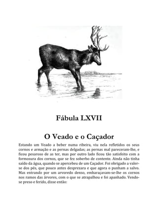 Fábula LXVII
O Veado e o Caçador
Estando um Veado a beber numa ribeira, viu nela refletidos os seus
cornos e armação e as pernas delgadas; as pernas mal pareceram-lhe, e
ficou pesaroso de as ter, mas por outro lado ficou tão satisfeito com a
formosura dos cornos, que se fez soberbo de contente. Ainda não tinha
saído da água, quando se apercebeu de um Caçador. Foi obrigado a valer-
se dos pés, que pouco antes desprezara e que agora o punham a salvo.
Mas entrando por um arvoredo denso, embaraçavam-se-lhe os cornos
nos ramos das árvores, com o que se atrapalhou e foi apanhado. Vendo-
se preso e ferido, disse então:
 