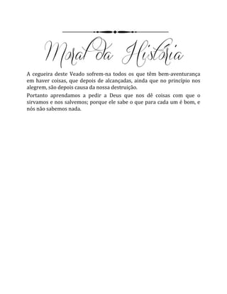 A cegueira deste Veado sofrem-na todos os que têm bem-aventurança
em haver coisas, que depois de alcançadas, ainda que no princípio nos
alegrem, são depois causa da nossa destruição.
Portanto aprendamos a pedir a Deus que nos dê coisas com que o
sirvamos e nos salvemos; porque ele sabe o que para cada um é bom, e
nós não sabemos nada.
 