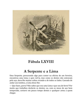 Fábula LXVIII
A Serpente e a Lima
Uma Serpente, procurando algo para comer na oficina de um ferreiro,
encontrou uma Lima e quis roê-la, mas como os dentes não entravam
pelo aço, dava-lhe muitas voltas virando-a de todos os lados. Cansada de
andar aos tombos, a Lima disse-lhe:
— Que fazes, parva? Não sabes que sou uma Lima e que sou de ferro? Por
muito que trabalhes desfarás os dentes; eu, com os meus de aço bem
temperado, cortarei em pouco tempo dentes e qualquer arma a quem
chegar.
 
