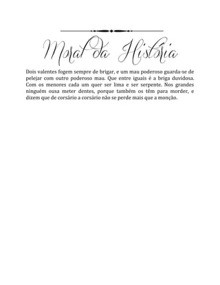 Dois valentes fogem sempre de brigar, e um mau poderoso guarda-se de
pelejar com outro poderoso mau. Que entre iguais é a briga duvidosa.
Com os menores cada um quer ser lima e ser serpente. Nos grandes
ninguém ousa meter dentes, porque também os têm para morder, e
dizem que de corsário a corsário não se perde mais que a monção.
 