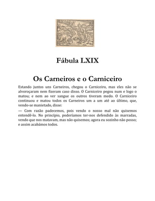 Fábula LXIX
Os Carneiros e o Carniceiro
Estando juntos uns Carneiros, chegou o Carniceiro, mas eles não se
alvoroçaram nem fizeram caso disso. O Carniceiro pegou num e logo o
matou; e nem ao ver sangue os outros tiveram medo. O Carniceiro
continuou e matou todos os Carneiros um a um até ao último, que,
vendo-se manietado, disse:
— Com razão padecemos, pois vendo o nosso mal não quisemos
entendê-lo. No princípio, poderíamos ter-nos defendido às marradas,
vendo que nos matavam, mas não quisemos; agora eu sozinho não posso;
e assim acabámos todos.
 