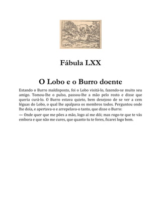 Fábula LXX
O Lobo e o Burro doente
Estando o Burro maldisposto, foi o Lobo visitá-lo, fazendo-se muito seu
amigo. Tomou-lhe o pulso, passou-lhe a mão pelo rosto e disse que
queria curá-lo. O Burro estava quieto, bem desejoso de se ver a cem
léguas do Lobo, o qual lhe apalpava os membros todos. Perguntou onde
lhe doía, e apertava-o e arrepelava-o tanto, que disse o Burro:
— Onde quer que me pões a mão, logo aí me dói; mas rogo-te que te vás
embora e que não me cures, que quanto tu te fores, ficarei logo bom.
 