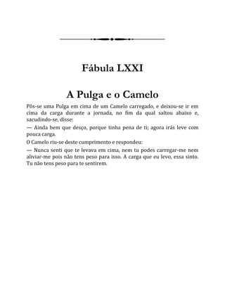 Fábula LXXI
A Pulga e o Camelo
Pôs-se uma Pulga em cima de um Camelo carregado, e deixou-se ir em
cima da carga durante a jornada, no fim da qual saltou abaixo e,
sacudindo-se, disse:
— Ainda bem que desço, porque tinha pena de ti; agora irás leve com
pouca carga.
O Camelo riu-se deste cumprimento e respondeu:
— Nunca senti que te levava em cima, nem tu podes carregar-me nem
aliviar-me pois não tens peso para isso. A carga que eu levo, essa sinto.
Tu não tens peso para te sentirem.
 