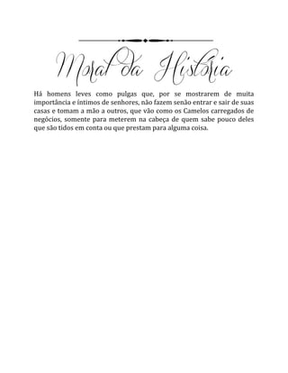 Há homens leves como pulgas que, por se mostrarem de muita
importância e íntimos de senhores, não fazem senão entrar e sair de suas
casas e tomam a mão a outros, que vão como os Camelos carregados de
negócios, somente para meterem na cabeça de quem sabe pouco deles
que são tidos em conta ou que prestam para alguma coisa.
 